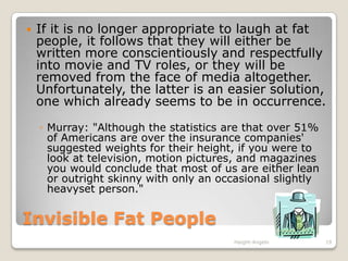 Invisible Fat PeopleIf it is no longer appropriate to laugh at fat people, it follows that they will either be written more conscientiously and respectfully into movie and TV roles, or they will be removed from the face of media altogether. Unfortunately, the latter is an easier solution, one which already seems to be in occurrence.Murray: "Although the statistics are that over 51% of Americans are over the insurance companies' suggested weights for their height, if you were to look at television, motion pictures, and magazines you would conclude that most of us are either lean or outright skinny with only an occasional slightly heavyset person."Haight-Angelo19
