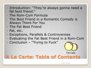 A La Carte: Table of ContentsIntroduction: “They’re always gonna need a fat best friend.”The Rom-Com FormulaThe Best Friend in a Romantic Comedy is Always There For YouThe Fat Best FriendFat, etc. Exceptions, Parallels & ControversiesEvaluating the Fat Best Friend in a Rom-ComConclusion – “Trying to Fuck”2Haight-Angelo