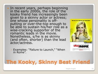 The Kooky, Skinny Best FriendIn recent years, perhaps beginning in the early 2000s, the role of the kooky friend has increasingly been given to a skinny actor or actress; one whose personality is off-putting or over-the-top enough to be able to sustain his/her role as a wise-cracking supporter of the romantic leads in the movie. Nonetheless, s/he is as skinny (and often, shorter) than the lead actor/actress. Examples: “Failure to Launch,” “When in Rome”.Haight-Angelo20