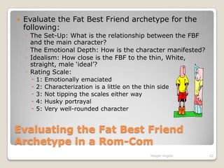 Evaluating the Fat Best Friend Archetype in a Rom-ComEvaluate the Fat Best Friend archetype for the following:The Set-Up: What is the relationship between the FBF and the main character? The Emotional Depth: How is the character manifested?Idealism: How close is the FBF to the thin, White, straight, male ‘ideal’?Rating Scale:1: Emotionally emaciated2: Characterization is a little on the thin side3: Not tipping the scales either way4: Husky portrayal 5: Very well-rounded characterHaight-Angelo22