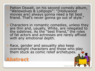 AbstractPatton Oswalt, on his second comedy album, “Werewolves & Lollipops”: “[Hollywood movies are] always gonna need a fat best friend. That’s never gonna go out of style.”Characters in romantic comedies, unless they are thin and, usually, White, are relegated to the sidelines. As the “best friend,” the roles of fat actors and actresses are rarely affixed with any emotional depth.Race, gender and sexuality also keep overweight characters and those who play them stuck as comic relief archetypes.3Haight-Angelo