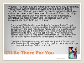Wayne: “"C'mon, Louise, whenever you have guy problems, you always watch classic movies and pig out on Ben & Jerry's, even though your willowy frame suggests that you subsist on celery and laxatives. It's one of your charming quirks that distinguish you from the other successful, attractive women in their 30s I'm friends with who inexplicably can't hold on to a man.”"Hey, what if the [male romantic lead's "vaguely Italian”] best friend and I began a relationship that thematically informed your and Jake's?" the best friend asks. "Like, what if we got together and then broke up, it might make you rethink your long-term commitment to Jake. Or, if we got married, it might make you rethink your lack of a long-term commitment to Jake. Either way, our relationship will make you contemplate yourself and Jake.” "I've got a feeling everything will work out just fine for you, you effortlessly thin blonde. Well, I'm going back to my apartment now to cry myself to sleep. Coffee tomorrow?"I’ll Be There For YouHaight-Angelo7