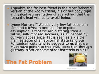 The Fat ProblemArguably, the fat best friend is the most 'othered' version of the kooky friend, his or her body type a physical representation of everything that the romantic lead wishes to avoid being. Lynne Murray: “"We see very few fat people in film and television because the implicit assumption is that we are suffering from a willful, self-imposed sickness, as evidenced by our very appearance. Fat is seen as a visible manifestation of an abnormal state (and our Puritanical roots tend to suggest to us that we must have gotten to this awful condition through gluttony, sloth or some other horrendous sin).”Haight-Angelo8