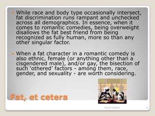 Fat, et ceteraWhile race and body type occasionally intersect, fat discrimination runs rampant and unchecked across all demographics. In essence, when it comes to romantic comedies, being overweight disallows the fat best friend from being recognized as fully human, more so than any other singular factor.When a fat character in a romantic comedy is also ethnic, female (or anything other than a cisgendered male), and/or gay, the bisection of such ‘othered’ factors - among them, race, gender, and sexuality - are worth considering.Haight-Angelo9