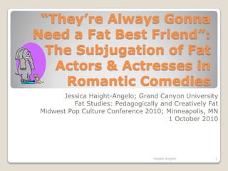 “They’re Always Gonna Need a Fat Best Friend”: The Subjugation of Fat Actors & Actresses in Romantic Comedies Jessica Haight-Angelo; Grand Canyon University Fat Studies: Pedagogically and Creatively Fat Midwest Pop Culture Conference 2010; Minneapolis, MN 1 October 2010 1 Haight-Angelo 