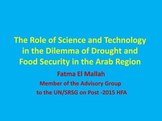 The Role of Science and Technology
in the Dilemma of Drought and
Food Security in the Arab Region
Fatma El Mallah
Member of the Advisory Group
to the UN/SRSG on Post -2015 HFA
 