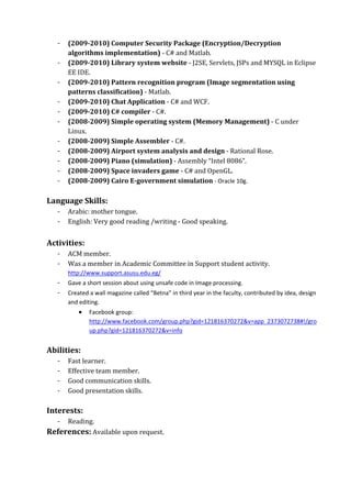 -   (2009­2010) Computer Security Package (Encryption/Decryption 
       algorithms implementation) ‐ C# and Matlab. 
   -   (2009­2010) Library system website ‐ J2SE, Servlets, JSPs and MYSQL in Eclipse 
       EE IDE. 
   -   (2009­2010) Pattern recognition program (Image segmentation using 
       patterns classification) ‐ Matlab. 
   -   (2009­2010) Chat Application ‐ C# and WCF.   
   -   (2009­2010) C# compiler ‐ C#.          
   -   (2008­2009) Simple operating system (Memory Management) ‐ C under 
       Linux. 
   -   (2008­2009) Simple Assembler ‐ C#. 
   -   (2008­2009) Airport system analysis and design ‐ Rational Rose. 
   -   (2008­2009) Piano (simulation) ‐ Assembly “Intel 8086”. 
   -   (2008­2009) Space invaders game ‐ C# and OpenGL. 
   -   (2008­2009) Cairo E­government simulation ‐ Oracle 10g. 
                
Language Skills: 
   -   Arabic: mother tongue. 
   -   English: Very good reading /writing ‐ Good speaking. 
 
Activities:   
   -   ACM member. 
   -   Was a member in Academic Committee in Support student activity. 
       http://www.support.asusu.edu.eg/ 
   -   Gave a short session about using unsafe code in Image processing. 
   -   Created a wall magazine called “Betna” in third year in the faculty, contributed by idea, design 
       and editing. 
           •   Facebook group: 
               http://www.facebook.com/group.php?gid=121816370272&v=app_2373072738#!/gro
               up.php?gid=121816370272&v=info 
        
Abilities:   
   -   Fast learner. 
   -   Effective team member. 
   -   Good communication skills. 
   -   Good presentation skills. 
    
Interests:   
   - Reading.  
References: Available upon request. 
 