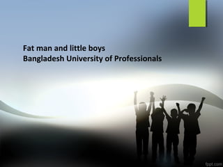 Fat man and little boys
Bangladesh University of Professionals
 