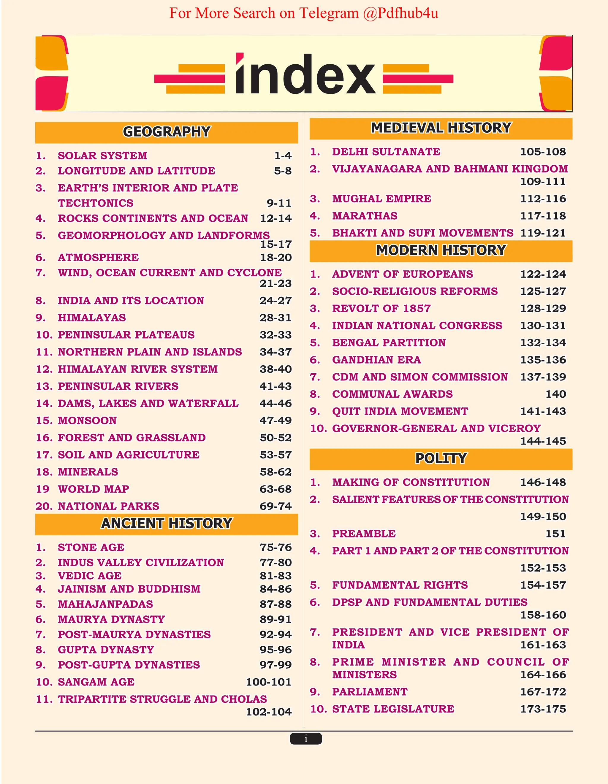 i
GEOGRAPHY
1. SOLAR SYSTEM 1-4
2. LONGITUDE AND LATITUDE 5-8
3. EARTH’S INTERIOR AND PLATE
TECHTONICS 9-11
4. ROCKS CONTINENTS AND OCEAN 12-14
5. GEOMORPHOLOGY AND LANDFORMS		
15-17
6. ATMOSPHERE 18-20
7. WIND, OCEAN CURRENT AND CYCLONE		
21-23
8. INDIA AND ITS LOCATION 24-27
9. HIMALAYAS 28-31
10. PENINSULAR PLATEAUS 32-33
11. NORTHERN PLAIN AND ISLANDS 34-37
12. HIMALAYAN RIVER SYSTEM 38-40
13. PENINSULAR RIVERS 41-43
14. DAMS, LAKES AND WATERFALL 44-46
15. MONSOON 47-49
16. FOREST AND GRASSLAND 50-52
17. SOIL AND AGRICULTURE 53-57
18. MINERALS 58-62
19 WORLD MAP 63-68
20. NATIONAL PARKS 69-74
ANCIENT HISTORY
1. STONE AGE 75-76
2. INDUS VALLEY CIVILIZATION 77-80
3. VEDIC AGE 81-83
4. JAINISM AND BUDDHISM 84-86
5. MAHAJANPADAS 87-88
6. MAURYA DYNASTY 89-91
7. POST-MAURYA DYNASTIES 92-94
8. GUPTA DYNASTY 95-96
9. POST-GUPTA DYNASTIES 97-99
10. SANGAM AGE 100-101
11. TRIPARTITE STRUGGLE AND CHOLAS		
102-104
MEDIEVAL HISTORY
1. DELHI SULTANATE 105-108
2. VIJAYANAGARA AND BAHMANI KINGDOM
109-111
3. MUGHAL EMPIRE 112-116
4. MARATHAS 117-118
5. BHAKTI AND SUFI MOVEMENTS 119-121
MODERN HISTORY
1. ADVENT OF EUROPEANS 122-124
2. SOCIO-RELIGIOUS REFORMS 125-127
3. REVOLT OF 1857 128-129
4. INDIAN NATIONAL CONGRESS 130-131
5. BENGAL PARTITION 132-134
6. GANDHIAN ERA 135-136
7. CDM AND SIMON COMMISSION 137-139
8. COMMUNAL AWARDS 140
9. QUIT INDIA MOVEMENT 141-143
10. GOVERNOR-GENERAL AND VICEROY		
144-145
POLITY
1. MAKING OF CONSTITUTION 146-148
2. SALIENTFEATURESOFTHECONSTITUTION
		 149-150
3. PREAMBLE 151
4. PART 1 AND PART 2 OF THE CONSTITUTION
		 152-153
5. FUNDAMENTAL RIGHTS 154-157
6. DPSP AND FUNDAMENTAL DUTIES		
158-160
7. PRESIDENT AND VICE PRESIDENT OF
INDIA 161-163
8. PRIME MINISTER AND COUNCIL OF
MINISTERS 164-166
9. PARLIAMENT 167-172
10. STATE LEGISLATURE 173-175
For More Search on Telegram @Pdfhub4u
 
