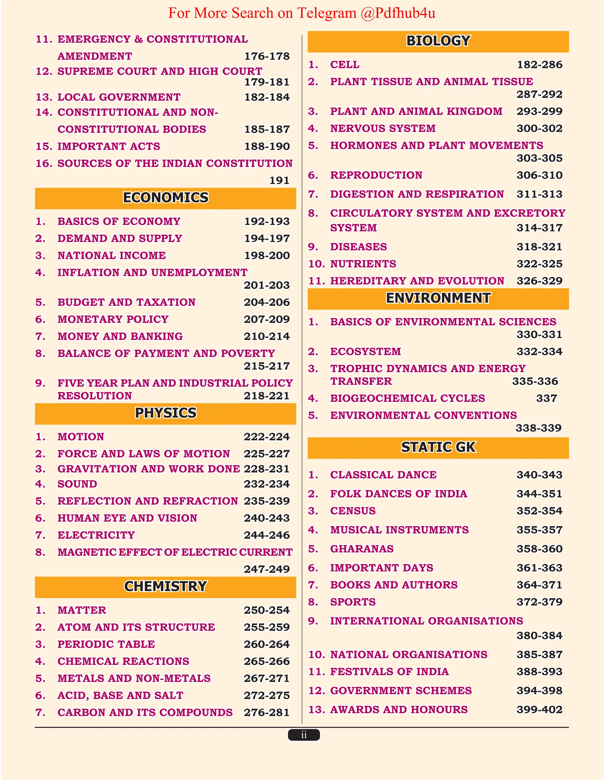 ii
11. EMERGENCY & CONSTITUTIONAL
AMENDMENT 176-178
12. SUPREME COURT AND HIGH COURT		
179-181
13. LOCAL GOVERNMENT 182-184
14. CONSTITUTIONAL AND NON-
CONSTITUTIONAL BODIES 185-187
15. IMPORTANT ACTS 188-190
16. SOURCES OF THE INDIAN CONSTITUTION
		 191
ECONOMICS
1. BASICS OF ECONOMY 192-193
2. DEMAND AND SUPPLY 194-197
3. NATIONAL INCOME 198-200
4. INFLATION AND UNEMPLOYMENT		
201-203
5. BUDGET AND TAXATION 204-206
6. MONETARY POLICY 207-209
7. MONEY AND BANKING 210-214
8. BALANCE OF PAYMENT AND POVERTY		
215-217
9. FIVE YEAR PLAN AND INDUSTRIAL POLICY
RESOLUTION 218-221
PHYSICS
1. MOTION 222-224
2. FORCE AND LAWS OF MOTION 225-227
3. GRAVITATION AND WORK DONE 228-231
4. SOUND 232-234
5. REFLECTION AND REFRACTION 235-239
6. HUMAN EYE AND VISION 240-243
7. ELECTRICITY 244-246
8. MAGNETIC EFFECT OF ELECTRIC CURRENT
		 247-249
CHEMISTRY
1. MATTER 250-254
2. ATOM AND ITS STRUCTURE 255-259
3. PERIODIC TABLE 260-264
4. CHEMICAL REACTIONS 265-266
5. METALS AND NON-METALS 267-271
6. ACID, BASE AND SALT 272-275
7. CARBON AND ITS COMPOUNDS 276-281
BIOLOGY
1. CELL 182-286
2. PLANT TISSUE AND ANIMAL TISSUE		
287-292
3. PLANT AND ANIMAL KINGDOM 293-299
4. NERVOUS SYSTEM 300-302
5. HORMONES AND PLANT MOVEMENTS		
303-305
6. REPRODUCTION 306-310
7. DIGESTION AND RESPIRATION 311-313
8. CIRCULATORY SYSTEM AND EXCRETORY
SYSTEM 314-317
9. DISEASES 318-321
10. NUTRIENTS 322-325
11. HEREDITARY AND EVOLUTION 326-329
ENVIRONMENT
1. BASICS OF ENVIRONMENTAL SCIENCES 		
330-331
2. ECOSYSTEM 332-334
3. TROPHIC DYNAMICS AND ENERGY		
TRANSFER 335-336
4. BIOGEOCHEMICAL CYCLES 337
5. ENVIRONMENTAL CONVENTIONS		
338-339
STATIC GK
1. CLASSICAL DANCE 340-343
2. FOLK DANCES OF INDIA 344-351
3. CENSUS 352-354
4. MUSICAL INSTRUMENTS 355-357
5. GHARANAS 358-360
6. IMPORTANT DAYS 361-363
7. BOOKS AND AUTHORS 364-371
8. SPORTS 372-379
9. INTERNATIONAL ORGANISATIONS		
380-384
10. NATIONAL ORGANISATIONS 385-387
11. FESTIVALS OF INDIA 388-393
12. GOVERNMENT SCHEMES 394-398
13. AWARDS AND HONOURS 399-402
For More Search on Telegram @Pdfhub4u
 