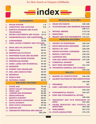 i
GEOGRAPHY
1. SOLAR SYSTEM 1-4
2. LONGITUDE AND LATITUDE 5-8
3. EARTH’S INTERIOR AND PLATE
TECHTONICS 9-11
4. ROCKS CONTINENTS AND OCEAN 12-14
5. GEOMORPHOLOGY AND LANDFORMS		
15-17
6. ATMOSPHERE 18-20
7. WIND, OCEAN CURRENT AND CYCLONE		
21-23
8. INDIA AND ITS LOCATION 24-27
9. HIMALAYAS 28-31
10. PENINSULAR PLATEAUS 32-33
11. NORTHERN PLAIN AND ISLANDS 34-37
12. HIMALAYAN RIVER SYSTEM 38-40
13. PENINSULAR RIVERS 41-43
14. DAMS, LAKES AND WATERFALL 44-46
15. MONSOON 47-49
16. FOREST AND GRASSLAND 50-52
17. SOIL AND AGRICULTURE 53-57
18. MINERALS 58-62
19 WORLD MAP 63-68
20. NATIONAL PARKS 69-74
ANCIENT HISTORY
1. STONE AGE 75-76
2. INDUS VALLEY CIVILIZATION 77-80
3. VEDIC AGE 81-83
4. JAINISM AND BUDDHISM 84-86
5. MAHAJANPADAS 87-88
6. MAURYA DYNASTY 89-91
7. POST-MAURYA DYNASTIES 92-94
8. GUPTA DYNASTY 95-96
9. POST-GUPTA DYNASTIES 97-99
10. SANGAM AGE 100-101
11. TRIPARTITE STRUGGLE AND CHOLAS		
102-104
MEDIEVAL HISTORY
1. DELHI SULTANATE 105-108
2. VIJAYANAGARA AND BAHMANI KINGDOM
109-111
3. MUGHAL EMPIRE 112-116
4. MARATHAS 117-118
5. BHAKTI AND SUFI MOVEMENTS 119-121
MODERN HISTORY
1. ADVENT OF EUROPEANS 122-124
2. SOCIO-RELIGIOUS REFORMS 125-127
3. REVOLT OF 1857 128-129
4. INDIAN NATIONAL CONGRESS 130-131
5. BENGAL PARTITION 132-134
6. GANDHIAN ERA 135-136
7. CDM AND SIMON COMMISSION 137-139
8. COMMUNAL AWARDS 140
9. QUIT INDIA MOVEMENT 141-143
10. GOVERNOR-GENERAL AND VICEROY		
144-145
POLITY
1. MAKING OF CONSTITUTION 146-148
2. SALIENTFEATURESOFTHECONSTITUTION
		 149-150
3. PREAMBLE 151
4. PART 1 AND PART 2 OF THE CONSTITUTION
		 152-153
5. FUNDAMENTAL RIGHTS 154-157
6. DPSP AND FUNDAMENTAL DUTIES		
158-160
7. PRESIDENT AND VICE PRESIDENT OF
INDIA 161-163
8. PRIME MINISTER AND COUNCIL OF
MINISTERS 164-166
9. PARLIAMENT 167-172
10. STATE LEGISLATURE 173-175
For More Search on Telegram @Pdfhub4u
 