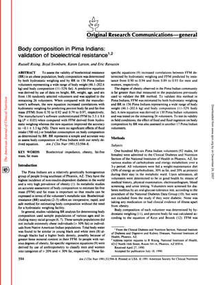Original                       Research                            Communications-general

Body composition       in Pima Indians:
validation of bioelectrical   resistance1’2
Russell            Rising,          Boyd          Swinburn,            Karen           Larson,              and         Eric     Ravussin

ABSTRACF                            To assess      the validity of bioelectrical      resistance                                      specific         equations                (9)      increased           correlations                between        FFM         de-
(BR)        in an obese             population,       body composition        was determined                                          termined               by hydrostatic                  weighing            and      FFM          predicted         by resis-
by both            hydrostatic            weighing      and by BR in 156 Pima              Indian                                     tance from 0.90 to 0.94 and from 0.89 to 0.93 for men and
volunteers            representing            a wide range of body weight         (46.1-202.6                                         women,    respectively.
kg)      and     body        composition              (1 1-52%          fat).     A predictive                  equation                 The degree ofobesity observed in the Pima Indian community
was derived   by use                    of data       on height,           BR, weight,               age, and sex                     is far greater                 than      that       measured              in the        populations             previously
from  130 randomly                        selected       volunteers             and      was       applied  to the                    used to validate        the BR method.          To validate     this method        in
remaining             26 volunteers.                 When        compared               with        the      manufac-                 Pima Indians,        FFM was estimated         by both hydrostatic       weighing
turer’s         software,           the new          equation          increased          correlations                  with          and BR in 156 Pima Indians              representing      a wide range of body




                                                                                                                                                                                                                                                                              Downloaded from www.ajcn.org by on December 24, 2007
hydrostatic             weighing           for predicting             percent         body fat and                fat-free            weight   (46. 1-202.6        kg) and body composition            (1 1-52%      body
mass (FFM)      from 0.70 to 0.92 and 0.79                                         to 0.97,              respectively.                fat). A new equation          was derived in 130 Pima Indian volunteers
The manufacturer’s     software underestimated                                         FFM               by 5.3 ± 8.6                 and was tested on the remaining            26 volunteers.     To test its validity
kg (P < 0.05) when compared        with FFM                                           derived            from      hydro-             in field conditions,       the effect offood      and fluid ingestion     on body
static weighing whereas                         the new equation   improved                           the accuracy                    composition                    by BR was             also      assessed          in another            1 7 Pima        Indian
to -0. 1 ± 3.3 kg (NS).                         There  were no significant                         effects of fluid                   volunteers.
intake   (700 mL) or breakfast   consumption       on body composition
as determined    by BR. BR represents       a simple   and accurate    way
                                                                                                                                      Methods
to assess body composition     in Pima     Indians   with our newly de-
rived equation.        Am J C/in Nuir 199 1;53:594-8.                                                                                 Subjects

KEY            WORDS                     Bioelectrical              impedance,                  obesity,           fat-free                  One      hundred                fifty-six       Pima          Indian        volunteers            (92 males,             64
mass,          fat mass                                                                                                                females)          were          admitted             to the         Clinical           Diabetes         and     Nutrition
                                                                                                                                      Section          ofthe           National            Institutes           of Health           in Phoenix,            AZ,      for
                                                                                                                                       various         studies              of carbohydrate                  and       energy          metabolism            over         a
Introduction                                                                                                                           3-y    period.           All volunteers                     were       fed a weight-maintenance                             diet
                                                                                                                                      (50%         ofenergy             as carbohydrate,                     30%       as fat, and           20%      as protein)
      The       Pima Indians    are a relatively    genetically   homogeneous
                                                                                                                                      during          their          stay      in the metabolic                       ward.       Upon         admission,             all
group          of people living southeast     of Phoenix,     AZ. They have the
                                                                                                                                       volunteers              were          determined               to be in good                 health         by means           of
highest         incidence           of non-insulin-dependent                          diabetes            in the world
                                                                                                                                       medical          history,            physical         examination,                electrocardiogram,                   blood
and a very       high prevalence         of obesity (1). In metabolic           studies
                                                                                                                                      screening,               and      urine          testing.       Volunteers               were screened               for dia-
an accurate       assessment      of body composition          to estimate      fat-free
                                                                                                                                      betes        mellitus           by an oral-glucose-tolerance                               test, according              to the
mass (FFM)          and fat mass is important              so that results can be
                                                                                                                                       procedure    of the National    Diabetes    Data Group      (10), but                                                     were
expressed     in terms ofthe       volunteer’s     metabolic     size. Bioelectrical-
                                                                                                                                       not excluded     from   the study    if they were diabetic.      None                                                      was
resistance     (BR) analysis       (2-5) offers an inexpensive,            rapid, and
                                                                                                                                      taking any medication                                or had clinical                evidence            of illness       apart
safe method        for estimating       body composition          without     the need
                                                                                                                                      from obesity.
for a hydrostatic        weighing      facility.
                                                                                                                                          Body composition                             of each            volunteer           was      determined            by hy-
    In general, studies validating            BR analysis for determining           body
                                                                                                                                      drostatic              weighing           (1 1), and           percent          body       fat was calculated                 ac-
composition                  used      sample         populations               of various            ages        and      in-
                                                                                                                                       cording           to the             equation              of Keys        and          Brozek         (12).     FFM         was
cluding          many         racial     groups       (6, 7). These             sample           populations               did
not      include         obese individuals
                        extremely                  (> 50% fat) or individ-
uals from Native American       Indian populations.       Total body water
                                                                                                                                          I From   the Clinical Diabetes       and Nutrition    Section, National        Institute
was found to be similar      in young black and white men (8) al-
                                                                                                                                       of Diabetes    and Digestive    and Kidney        Diseases,    National    Institutes       of
though    blacks had a higher      body density,      possibly    because   of                                                         Health, Phoenix,      AZ.
greater bone mineral    content     in their FFM. In people with var-                                                                  2 Address   reprint   requests   to R Rising, National          Institutes   of Health,
ious degrees of obesity, fat-specific     regression    equations    (9) were                                                          4212 North      16th Street, Room 541-A, Phoenix,             AZ 85016.
derived   by use of anthropometry                                     to classify     men                and women                        Received    April 27, 1990.
into categories  of>  20% and                            <      30%     fat, respectively.                  These fat-                    Accepted    for publication     July    18, 1990.


594                                                                                     Am       iC/in          Nuir     199 1;53:594-8.           Printed       in USA.              © 1991 American                  Society         for Clinical      Nutrition
 