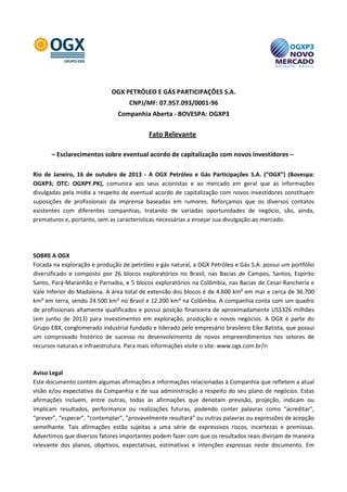 OGX PETRÓLEO E GÁS PARTICIPAÇÕES S.A.
CNPJ/MF: 07.957.093/0001-96
Companhia Aberta - BOVESPA: OGXP3

Fato Relevante
– Esclarecimentos sobre eventual acordo de capitalização com novos investidores –
Rio de Janeiro, 16 de outubro de 2013 - A OGX Petróleo e Gás Participações S.A. (“OGX”) (Bovespa:
OGXP3; OTC: OGXPY.PK), comunica aos seus acionistas e ao mercado em geral que as informações
divulgadas pela mídia a respeito de eventual acordo de capitalização com novos investidores constituem
suposições de profissionais da imprensa baseadas em rumores. Reforçamos que os diversos contatos
existentes com diferentes companhias, tratando de variadas oportunidades de negócio, são, ainda,
prematuros e, portanto, sem as características necessárias a ensejar sua divulgação ao mercado.

SOBRE A OGX
Focada na exploração e produção de petróleo e gás natural, a OGX Petróleo e Gás S.A. possui um portfólio
diversificado e composto por 26 blocos exploratórios no Brasil, nas Bacias de Campos, Santos, Espírito
Santo, Pará-Maranhão e Parnaíba, e 5 blocos exploratórios na Colômbia, nas Bacias de Cesar-Ranchería e
Vale Inferior do Madalena. A área total de extensão dos blocos é de 4.600 km² em mar e cerca de 36.700
km² em terra, sendo 24.500 km² no Brasil e 12.200 km² na Colômbia. A companhia conta com um quadro
de profissionais altamente qualificados e possui posição financeira de aproximadamente US$326 milhões
(em junho de 2013) para investimentos em exploração, produção e novos negócios. A OGX é parte do
Grupo EBX, conglomerado industrial fundado e liderado pelo empresário brasileiro Eike Batista, que possui
um comprovado histórico de sucesso no desenvolvimento de novos empreendimentos nos setores de
recursos naturais e infraestrutura. Para mais informações visite o site: www.ogx.com.br/ri

Aviso Legal
Este documento contém algumas afirmações e informações relacionadas à Companhia que refletem a atual
visão e/ou expectativa da Companhia e de sua administração a respeito do seu plano de negócios. Estas
afirmações incluem, entre outras, todas as afirmações que denotam previsão, projeção, indicam ou
implicam resultados, performance ou realizações futuras, podendo conter palavras como “acreditar”,
“prever”, “esperar”, “contemplar”, “provavelmente resultará” ou outras palavras ou expressões de acepção
semelhante. Tais afirmações estão sujeitas a uma série de expressivos riscos, incertezas e premissas.
Advertimos que diversos fatores importantes podem fazer com que os resultados reais divirjam de maneira
relevante dos planos, objetivos, expectativas, estimativas e intenções expressas neste documento. Em

 