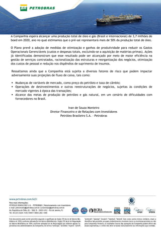 A Companhia espera alcançar uma produção total de óleo e gás (Brasil e internacional) de 3,7 milhões de
boed em 2020, ano no qual estimamos que o pré-sal representará mais de 50% da produção total de óleo.
O Plano prevê a adoção de medidas de otimização e ganhos de produtividade para reduzir os Gastos
Operacionais Gerenciáveis (custos e despesas totais, excluindo-se a aquisição de matérias-primas). Ações
já identificadas demonstram que esse resultado pode ser alcançado por meio de maior eficiência na
gestão de serviços contratados, racionalização das estruturas e reorganização dos negócios, otimização
dos custos de pessoal e redução nos dispêndios de suprimento de insumos.
Ressaltamos ainda que a Companhia está sujeita a diversos fatores de risco que podem impactar
adversamente suas projeções de fluxo de caixa, tais como:
Mudanças de variáveis de mercado, como preço do petróleo e taxa de câmbio;
Operações de desinvestimentos e outras reestruturações de negócios, sujeitas às condições de
mercado vigentes à época das transações;
Alcance das metas de produção de petróleo e gás natural, em um cenário de dificuldades com
fornecedores no Brasil.
Ivan de Souza Monteiro
Diretor Financeiro e de Relações com Investidores
Petróleo Brasileiro S.A. – Petrobras
 