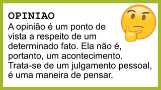 OPINIAO
A opinião é um ponto de
vista a respeito de um
determinado fato. Ela não é,
portanto, um acontecimento.
Trata-se de um julgamento pessoal,
é uma maneira de pensar.
 