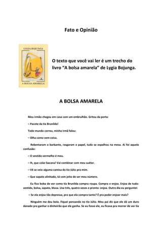 Fato e Opinião




                       O texto que você vai ler é um trecho do
                       livro “A bolsa amarela” de Lygia Bojunga.




                               A BOLSA AMARELA

   Meu irmão chegou em casa com um embrulhão. Gritou da porta:

   – Pacote da tia Brunilda!

   Todo mundo correu, minha irmã falou:

   – Olha como vem coisa.

     Rebentaram o barbante, rasgaram o papel, tudo se espalhou na mesa. Aí foi aquela
confusão:

   – O vestido vermelho é meu.

   – Ih, que colar bacana! Vai combinar com meu suéter.

   – Vê se veio alguma camisa do tio Júlio pra mim.

   – Que sapato alinhado, tá com jeito de ser meu número.

      Eu fico boba de ver como tia Brunilda compra roupa. Compra e enjoa. Enjoa de tudo:
vestido, bolsa, sapato, blusa. Usa três, quatro vezes e pronto: enjoa. Outro dia eu perguntei:

    – Se ela enjoa tão depressa, pra que ela compra tanto? É pra poder enjoar mais?

     Ninguém me deu bola. Fiquei pensando no tio Júlio. Meu pai diz que ele dá um duro
danado pra ganhar o dinheirão que ele ganha. Se eu fosse ele, eu ficava pra morrer de ver tia
 