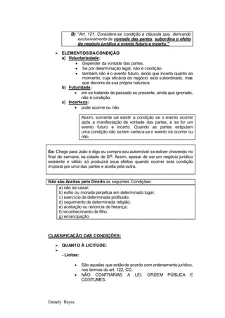 Daniely Raysa
B) “Art. 121. Considera-se condição a cláusula que, derivando
exclusivamente da vontade das partes, subordina o efeito
do negócio jurídico a evento futuro e incerto.”
 ELEMENTOSDACONDIÇÃO
a) Voluntariedade:
 Depender da vontade das partes.
 Se por determinação legal, não é condição.
 também não é o evento futuro, ainda que incerto quanto ao
momento, cuja eficácia do negócio está subordinado, mas
que decorra da sua própria natureza.
b) Futuridade:
 em se tratando de passado ou presente, ainda que ignorado,
não é condição.
c) Incerteza:
 pode ocorrer ou não
Assim, somente vai existir a condição se o evento ocorrer
após a manifestação de vontade das partes, e se for um
evento futuro e incerto. Quando as partes estipulam
uma condição não se tem certeza se o evento irá ocorrer ou
não.
Ex: Chego para João e digo eu compro seu automóvel se estiver chovendo no
final de semana, na cidade de SP. Assim, apesar de ser um negócio jurídico
existente e válido só produzirá seus efeitos quando ocorrer esta condição
imposta por uma das partes e aceita pela outra.
Não são Aceitas pelo Direito as seguintes Condições:
a) não se casar;
b) exílio ou morada perpétua em determinado lugar;
c) exercício de determinada profissão;
d) seguimento de determinada religião;
e) aceitação ou renúncia de herança;
f) reconhecimento de filho;
g) emancipação.
CLASSIFICAÇÃO DAS CONDIÇÕES:
 QUANTO À LICITUDE:

- Licitas:
 São aquelas que estão de acordo com ordenamento jurídico,
nos termos do art. 122, CC:
 NÃO CONTRARIAS A LEI, ORDEM PÚBLICA E
COSTUMES.
 