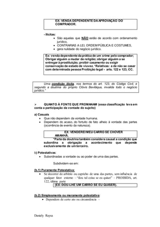 Daniely Raysa
EX: VENDA DEPENDENTE DAAPROVAÇÃO DO
COMPRADOR.
- Ilícitas:
 São aquelas que NÃO estão de acordo com ordenamento
jurídico,
 CONTRARIAS A LEI, ORDEM PÚBLICA E COSTUMES,
 gera nulidade do negócio jurídico.
Ex: venda dependente da prática de um crime pelo comprador;
Obrigar alguém a mudar de religião; obrigar alguém a se
entregar à prostituição; proibir casamento ou exigir
conservação de estado de viuvez. *Relativas: a de não se casar
com determinada pessoa Proibição legal - arts. 122 e 123, CC.
Uma condição ilícita, nos termos do art. 123, do Código Civil, e
segundo a doutrina do próprio Clóvis Beviláqua, invalida todo o negócio
jurídico.”
 QUANTO À FONTE QUE PROMANAM (essa classificação leva em
conta a participação da vontade do sujeito)
a) Casuais
 Que não dependem da vontade humana.
 Dependem do acaso, do fortuito de fato alheio à vontade das partes
(ocorrência de evento da natureza).
EX: VENDEREI MEU CARRO SE CHOVER
AMANHÃ.
*Parte da doutrina também considera causal a condição que
subordina a obrigação a acontecimento que depende
exclusivamente de um terceiro.
b) Potestativas:
 Subordinadas a vontade ou ao poder de uma das partes.
Subdividem-se em:
(b.1) Puramente Potestativa:
 Se decorrer do arbítrio ou capricho de uma das partes, sem influência de
qualquer fator externo – “dou tal coisa se eu quiser” – PROIBIDA, art.
122, última parte
(EX: DOU-LHE UM CARRO SE EU QUISER).
(b.2) Simplesmente ou meramente potestativa:
 Dependem de certo ato ou circunstância –
 