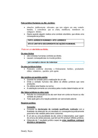 Daniely Raysa
Fato jurídico Humanos ou Ato Jurídico:
 situações juridicamente relevantes que tem origem em uma vontade
humana, e consciência que as criam, modificam, transferem ou
extinguem direitos.
 Opera quando alguém realiza uma conduta voluntária, que atraia uma
consequência jurídica.
FATO JURIDICO HUMANO = ATO JURIDICO
ATO É UM FATO DECORRENTE DE AÇÕES HUMANAS.
Pode ser um ato licito ou ilícito.
Os atos ilícitos
 são condutas humanas contrária ao direito.
 causam consequências no mundo jurídico.
por exemplo o dever de indenizar
Os atos jurídicos lícitos
 Praticados conforme determina o Ordenamento Jurídico, produzindo
efeitos voluntários, queridos pelo agente.
Ato jurídico em sentido estrito
 Quando há vontade para a realização de um ato.
 Onde a vontade humana não altera os efeitos jurídicos que sera
produzido.
 Os efeitos esta fixados na norma
 A satisfação somente se concretiza pelos modos determinados em lei
Ato fatos jurídicos ou atos reais
 Resulta na consequência do ato sem levar em conta se houve ou não
vontade de praticar.
 Toda ação gera uma reação podendo ser sancionado pela lei.
Negócio jurídico:
Conceito:
 Consiste na declaração de vontade qualificada realizada com a
finalidade da obtenção de um resultado ou consequência juridicamente
possível e não vedada pelos bons costumes.
 É um ato ou uma pluralidade de ato, entre sí relacionados, quer sejam
de uma ou de várias pessoas, que tem por fim produzir efeitos jurídicos.
 Obtenção de 1 resultado jurídico capaz de criar, modificar, extinguir
direitos e obrigações.
 