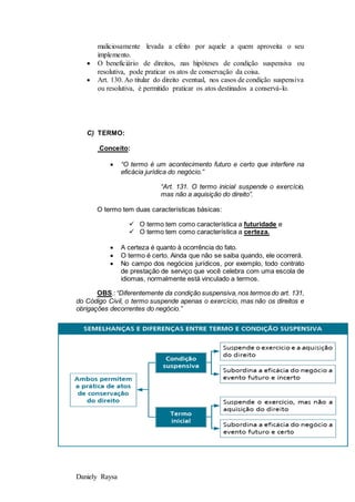 Daniely Raysa
maliciosamente levada a efeito por aquele a quem aproveita o seu
implemento.
 O beneficiário de direitos, nas hipóteses de condição suspensiva ou
resolutiva, pode praticar os atos de conservação da coisa.
 Art. 130. Ao titular do direito eventual, nos casos de condição suspensiva
ou resolutiva, é permitido praticar os atos destinados a conservá-lo.
C) TERMO:
Conceito:
 “O termo é um acontecimento futuro e certo que interfere na
eficácia jurídica do negócio.”
“Art. 131. O termo inicial suspende o exercício,
mas não a aquisição do direito”.
O termo tem duas características básicas:
 O termo tem como característica a futuridade e
 O termo tem como característica a certeza.
 A certeza é quanto à ocorrência do fato.
 O termo é certo. Ainda que não se saiba quando, ele ocorrerá.
 No campo dos negócios jurídicos, por exemplo, todo contrato
de prestação de serviço que você celebra com uma escola de
idiomas, normalmente está vinculado a termos.
OBS.:“Diferentemente da condição suspensiva,nos termos do art. 131,
do Código Civil, o termo suspende apenas o exercício, mas não os direitos e
obrigações decorrentes do negócio.”
 
