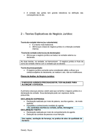 Daniely Raysa
 A vontade das partes tem grande relevância na definição das
consequências do ato.
2 – Teorias Explicativas do Negócio Jurídico:
Teoria da vontade interna (ou voluntarista):
 É a teoria mais tradicional.
 Afirma que a base do negócio jurídico é a intenção (vontade
interna).
Teoria da vontade externa (ou da declaração):
 Afirma que o negócio jurídico se traduz na vontade externa ou
declarada.
As duas teorias, na verdade, se harmonizam: O negócio jurídico é fruto da
soma da vontade interna com a vontade que se declara.
Teoria da pressuposição:
 O negócio jurídico somente seria considerado válido e eficaz se a
certeza subjetiva do declarante, ao realizar o ato, não se modificasse.
Planos de Análise do Negócio Jurídico:
O NEGOCIO JURIDICO PRECISAEXISTIR, TER VALIDADE PARA
ALCANÇAR A EFICÁCIA.
A primeira coisa que precisa existir para que se tenha o negocio juridico é a
declaração da vontade. Essa declaração pode ser: expressa, tácita,
presumida.
DECLARAÇÃO EXPRESSA:
 Declaração realizada por meio de palavra, escrita e gestos... de modo
explicito
 Possibilita o conhecimento imediato do agente.
Ex: contratos escritos ou verbais, cartas, mensagens
DECLARAÇÃO TACITA
 Declaração realizada por meio de comportamento do agente.
 Dedução da conduta da pessoa a sua intenção
Uso capiao, aceitação de herança, na pratica de atos da qualidade de
herdeiro
 