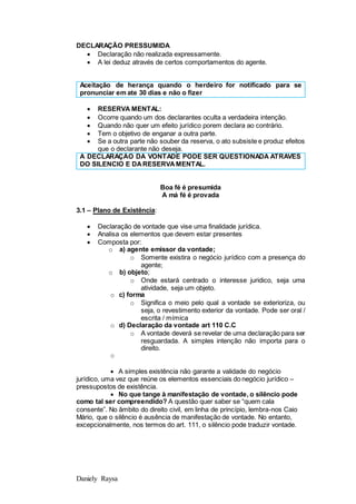 Daniely Raysa
DECLARAÇÃO PRESSUMIDA
 Declaração não realizada expressamente.
 A lei deduz através de certos comportamentos do agente.
Aceitação de herança quando o herdeiro for notificado para se
pronunciar em ate 30 dias e não o fizer
 RESERVA MENTAL:
 Ocorre quando um dos declarantes oculta a verdadeira intenção.
 Quando não quer um efeito jurídico porem declara ao contrário.
 Tem o objetivo de enganar a outra parte.
 Se a outra parte não souber da reserva, o ato subsiste e produz efeitos
que o declarante não deseja.
A DECLARAÇÃO DA VONTADE PODE SER QUESTIONADA ATRAVES
DO SILENCIO E DARESERVAMENTAL.
Boa fé é presumida
A má fé é provada
3.1 – Plano de Existência:
 Declaração de vontade que vise uma finalidade jurídica.
 Analisa os elementos que devem estar presentes
 Composta por:
o a) agente emissor da vontade;
o Somente existira o negócio jurídico com a presença do
agente;
o b) objeto;
o Onde estará centrado o interesse juridico, seja uma
atividade, seja um objeto.
o c) forma
o Significa o meio pelo qual a vontade se exterioriza, ou
seja, o revestimento exterior da vontade. Pode ser oral /
escrita / mímica
o d) Declaração da vontade art 110 C.C
o A vontade deverá se revelar de uma declaração para ser
resguardada. A simples intenção não importa para o
direito.
o
 A simples existência não garante a validade do negócio
jurídico, uma vez que reúne os elementos essenciais do negócio jurídico –
pressupostos de existência.
 No que tange à manifestação de vontade, o silêncio pode
como tal ser compreendido? A questão quer saber se “quem cala
consente”. No âmbito do direito civil, em linha de princípio, lembra-nos Caio
Mário, que o silêncio é ausência de manifestação de vontade. No entanto,
excepcionalmente, nos termos do art. 111, o silêncio pode traduzir vontade.
 
