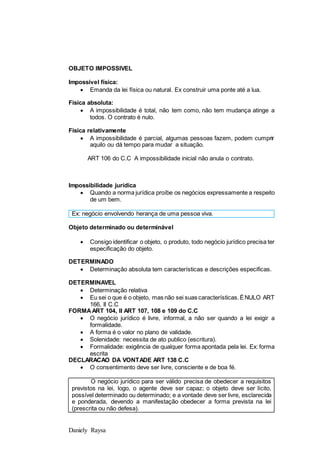 Daniely Raysa
OBJETO IMPOSSIVEL
Impossivel física:
 Emanda da lei física ou natural. Ex construir uma ponte até a lua.
Fisica absoluta:
 A impossibilidade é total, não tem como, não tem mudança atinge a
todos. O contrato é nulo.
Física relativamente
 A impossibilidade é parcial, algumas pessoas fazem, podem cumprir
aquilo ou dá tempo para mudar a situação.
ART 106 do C.C A impossibilidade inicial não anula o contrato.
Impossibilidade jurídica
 Quando a norma jurídica proíbe os negócios expressamente a respeito
de um bem.
Objeto determinado ou determinável
 Consigo identificar o objeto, o produto, todo negócio jurídico precisa ter
especificação do objeto.
DETERMINADO
 Determinação absoluta tem características e descrições especificas.
DETERMINAVEL
 Determinação relativa
 Eu sei o que é o objeto, mas não sei suas características.ÉNULO ART
166, II C.C
FORMAART 104, II ART 107, 108 e 109 do C.C
 O negócio jurídico é livre, informal, a não ser quando a lei exigir a
formalidade.
 A forma é o valor no plano de validade.
 Solenidade: necessita de ato publico (escritura).
 Formalidade: exigência de qualquer forma apontada pela lei. Ex: forma
escrita
DECLARACAO DA VONTADE ART 138 C.C
 O consentimento deve ser livre, consciente e de boa fé.
O negócio jurídico para ser válido precisa de obedecer a requisitos
previstos na lei, logo, o agente deve ser capaz; o objeto deve ser lícito,
possível determinado ou determinado; e a vontade deve ser livre, esclarecida
e ponderada, devendo a manifestação obedecer a forma prevista na lei
(prescrita ou não defesa).
Ex: negócio envolvendo herança de uma pessoa viva.
 