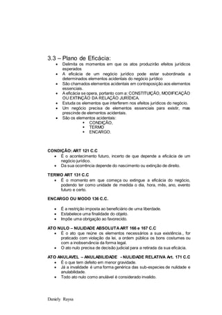 Daniely Raysa
3.3 – Plano de Eficácia:
 Delimita os momentos em que os atos produzirão efeitos jurídicos
esperados
 A eficácia de um negócio jurídico pode estar subordinada a
determinados elementos acidentais do negócio jurídico
 São chamados elementos acidentais em contraposição aos elementos
essenciais.
 A eficácia se opera, portanto com a: CONSTITUIÇÃO, MODIFICAÇÃO
OU EXTINÇÃO DA RELAÇÃO JURÍDICA.
 Estuda os elementos que interferem nos efeitos jurídicos do negócio.
 Um negócio precisa de elementos essenciais para existir, mas
prescinde de elementos acidentais.
 São os elementos acidentais:
 CONDIÇÃO,
 TERMO
 ENCARGO.
CONDIÇÃO: ART 121 C.C
 É o acontecimento futuro, incerto de que depende a eficácia de um
negócio jurídico.
 Da sua ocorrência depende do nascimento ou extinção de direito.
TERMO ART 131 C.C
 É o momento em que começa ou extingue a eficácia do negócio,
podendo ter como unidade de medida o dia, hora, mês, ano, evento
futuro e certo.
ENCARGO OU MODO 136 C.C.
 É a restrição imposta ao beneficiário de uma liberdade.
 Estabelece uma finalidade do objeto.
 Impõe uma obrigação ao favorecido.
ATO NULO – NULIDADE ABSOLUTA ART 166 e 167 C.C
 É o ato que reúne os elementos necessários a sua existência., for
praticado com violação da lei, a ordem pública os bons costumes ou
com a inobservância da forma legal.
 O ato nulo precisa de decisão judicial para a retirada da sua eficácia.
ATO ANULAVEL – ANULABILIDADE - NULIDADE RELATIVA Art. 171 C.C
 É o que tem defeito em menor gravidade.
 Já a invalidade é uma forma genérica das sub-especies de nulidade e
anulabilidade.
 Todo ato nulo como anulável é considerado invalido.
 