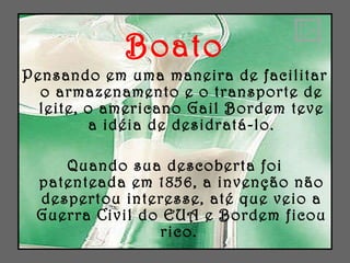 Boato Pensando em uma maneira de facilitar o armazenamento e o transporte de leite, o americano Gail Bordem teve a idéia de desidratá-lo. Quando sua descoberta foi patenteada em 1856, a invenção não despertou interesse, até que veio a Guerra Civil do EUA e Bordem ficou rico.  