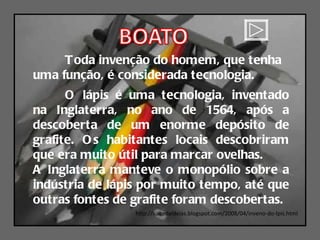 http://suitedeideias.blogspot.com/2008/04/inveno-do-lpis.html Toda invenção do homem, que tenha uma função, é considerada tecnologia. O lápis é uma tecnologia, inventado na Inglaterra, no ano de 1564, após a descoberta de um enorme depósito de grafite. Os habitantes locais descobriram que era muito útil para marcar ovelhas.  A Inglaterra manteve o monopólio sobre a indústria de lápis por muito tempo, até que outras fontes de grafite foram descobertas. 