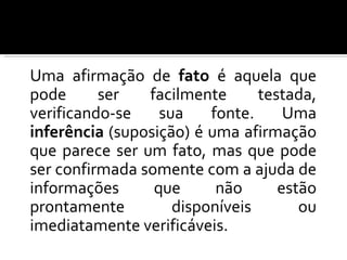 Uma afirmação de fato é aquela que pode ser facilmente testada, verificando-se sua fonte. Uma inferência (suposição) é uma afirmação que parece ser um fato, mas que pode ser confirmada somente com a ajuda de informações que não estão prontamente disponíveis ou imediatamente verificáveis.