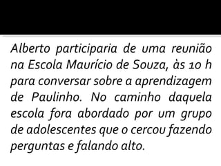 Alberto participaria de uma reunião na Escola Maurício de Souza, às 10 h para conversar sobre a aprendizagem de Paulinho. No caminho daquela escola fora abordado por um grupo de adolescentes que o cercou fazendo perguntas e falando alto.