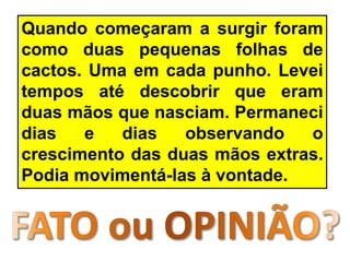 Quando começaram a surgir foram
como duas pequenas folhas de
cactos. Uma em cada punho. Levei
tempos até descobrir que eram
duas mãos que nasciam. Permaneci
dias e dias observando o
crescimento das duas mãos extras.
Podia movimentá-las à vontade.
 