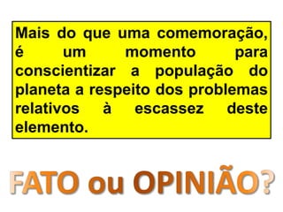 Mais do que uma comemoração,
é um momento para
conscientizar a população do
planeta a respeito dos problemas
relativos à escassez deste
elemento.
 