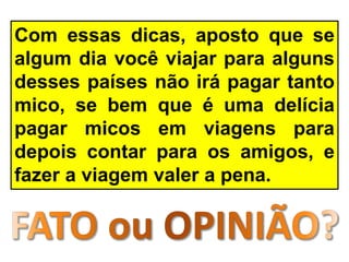 Com essas dicas, aposto que se
algum dia você viajar para alguns
desses países não irá pagar tanto
mico, se bem que é uma delícia
pagar micos em viagens para
depois contar para os amigos, e
fazer a viagem valer a pena.
 