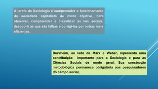 Durkheim, ao lado de Marx e Weber, representa uma
contribuição importante para a Sociologia e para as
Ciências Sociais de modo geral. Sua construção
metodológica permanece obrigatória aos pesquisadores
do campo social,
 