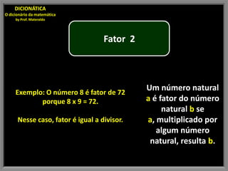 DICIONÁTICA
O dicionário da matemática
     by Prof. Materaldo




                                   Fator 2




     Exemplo: O número 8 é fator de 72
                                             Um número natural
            porque 8 x 9 = 72.               a é fator do número
                                                  natural b se
      Nesse caso, fator é igual a divisor.   a, multiplicado por
                                                algum número
                                              natural, resulta b.
 