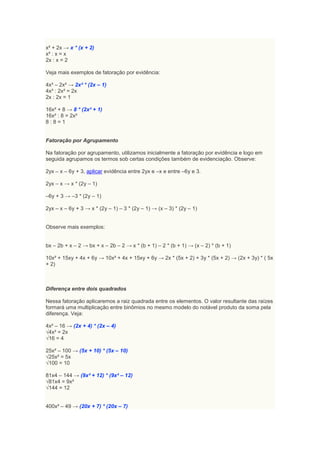 x² + 2x → x * (x + 2)
x² : x = x
2x : x = 2

Veja mais exemplos de fatoração por evidência:

4x³ – 2x² → 2x² * (2x – 1)
4x³ : 2x² = 2x
2x : 2x = 1

16x² + 8 → 8 * (2x² + 1)
16x² : 8 = 2x²
8:8=1


Fatoração por Agrupamento

Na fatoração por agrupamento, utilizamos inicialmente a fatoração por evidência e logo em
seguida agrupamos os termos sob certas condições também de evidenciação. Observe:

2yx – x – 6y + 3, aplicar evidência entre 2yx e –x e entre –6y e 3.

2yx – x → x * (2y – 1)

–6y + 3 → –3 * (2y – 1)

2yx – x – 6y + 3 → x * (2y – 1) – 3 * (2y – 1) → (x – 3) * (2y – 1)


Observe mais exemplos:


bx – 2b + x – 2 → bx + x – 2b – 2 → x * (b + 1) – 2 * (b + 1) → (x – 2) * (b + 1)

10x² + 15xy + 4x + 6y → 10x² + 4x + 15xy + 6y → 2x * (5x + 2) + 3y * (5x + 2) → (2x + 3y) * ( 5x
+ 2)



Diferença entre dois quadrados

Nessa fatoração aplicaremos a raiz quadrada entre os elementos. O valor resultante das raízes
formará uma multiplicação entre binômios no mesmo modelo do notável produto da soma pela
diferença. Veja:

4x² – 16 → (2x + 4) * (2x – 4)
√4x² = 2x
√16 = 4

25x² – 100 → (5x + 10) * (5x – 10)
√25x² = 5x
√100 = 10

81x4 – 144 → (9x² + 12) * (9x² – 12)
√81x4 = 9x²
√144 = 12


400x² – 49 → (20x + 7) * (20x – 7)
 