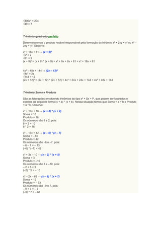 √400x² = 20x
√49 = 7



Trinômio quadrado perfeito

Determinaremos o produto notável responsável pela formação do trinômio x² + 2xy + y² ou x² –
2xy + y². Observe:

x² + 18x + 81 → (x + 9)²
√x² = x
√81 = 9
(x + 9)² = (x + 9) * (x + 9) = x² + 9x + 9x + 81 = x² + 18x + 81


4x² – 48x + 144 → (2x – 12)²
√4x² = 2x
√144 = 12
(2x + 12)² = (2x + 12) * (2x + 12) = 4x² + 24x + 24x + 144 = 4x² + 48x + 144



Trinômio Soma e Produto

São as fatorações envolvendo trinômios do tipo x² + Sx + P, que podem ser fatorados e
escritos da seguinte forma (x + a) * (x + b). Nessa situação temos que Soma = a + b e Produto
= a * b. Observe:

x² + 10x + 16 → (x + 8) * (x + 2)
Soma = 10
Produto = 16
Os números são 8 e 2, pois:
8 + 2 = 10
8 * 2 = 16

x² – 13x + 42 → (x – 6) * (x – 7)
Soma = –13
Produto = 42
Os números são –6 e –7, pois:
– 6 – 7 = – 13
(–6) * (–7) = 42

x² + 3x – 10 → (x – 2) * (x + 5)
Soma = 3
Produto = –10
Os números são 3 e –10, pois:
–2+5=3
(–2) * 5 = – 10

x² – 2x – 63 → (x – 9) * (x + 7)
Soma = –2
Produto = – 63
Os números são –9 e 7, pois:
–9+7=–2
(–9) * 7 = – 63
 