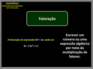 DICIONÁTICA
O dicionário da matemática
     by Prof. Materaldo




                                                Fatoração


                                                               Escrever um
       A fatoração da expressão 4a³ + 2a pode ser             número ou uma
                                                            expressão algébrica
                             2a · ( 2a² + 1 )
                                                                por meio da
                                                             multiplicação de
                                                                  fatores.
 