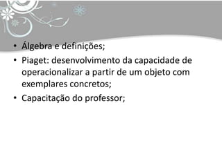 • Álgebra e definições;
• Piaget: desenvolvimento da capacidade de
  operacionalizar a partir de um objeto com
  exemplares concretos;
• Capacitação do professor;
 