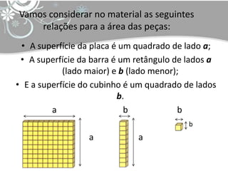 Vamos considerar no material as seguintes
    relações para a área das peças:
 • A superfície da placa é um quadrado de lado a;
 • A superfície da barra é um retângulo de lados a
            (lado maior) e b (lado menor);
• E a superfície do cubinho é um quadrado de lados
                          b.
         a                  b            b
                                           b
                  a           a
 