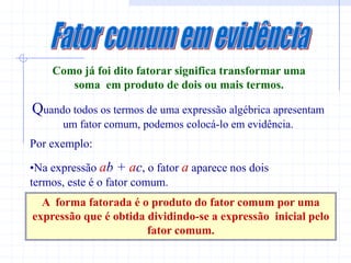 Como já foi dito fatorar significa transformar uma
       soma em produto de dois ou mais termos.

Quando todos os termos de uma expressão algébrica apresentam
      um fator comum, podemos colocá-lo em evidência.
Por exemplo:

•Na expressão ab + ac, o fator a aparece nos dois
termos, este é o fator comum.
  A forma fatorada é o produto do fator comum por uma
expressão que é obtida dividindo-se a expressão inicial pelo
                       fator comum.
 