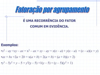 É UMA RECORRÊNCIA DO FATOR
                       COMUM EM EVIDÊNCIA.




Exemplos:
•x2 – ay +xy – ax = x2 – ax + xy – ay = x(x – a) + y(x – a) = (x – a)(x + y)
•ax + bx +2a + 2b = x(a + b) + 2(a + b) = (a + b)(x + 2)
•y3 – 5y2 + y – 5 = y2(y – 5) +1(y – 5) = (y – 5)(y2 + 1)
 