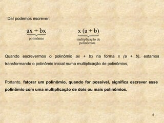 5
Quando escrevermos o polinômio ax + bx na forma x (a + b), estamos
transformando o polinômio inicial numa multiplicação de polinômios,
Portanto, fatorar um polinômio, quando for possível, significa escrever esse
polinômio com uma multiplicação de dois ou mais polinômios.
Daí podemos escrever:
polinômio
ax + bx =14243
multiplicação de
polinômios
x (a + b)
14243
 