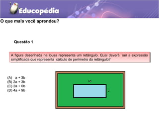 O que mais você aprendeu?
Questão 1
A figura desenhada na lousa representa um retângulo. Qual deverá ser a expressão
simplificada que representa cálculo de perímetro do retângulo?
A figura desenhada na lousa representa um retângulo. Qual deverá ser a expressão
simplificada que representa cálculo de perímetro do retângulo?
(A) a + 3b
(B) 2a + 3b
(C) 2a + 6b
(D) 4a + 9b
 