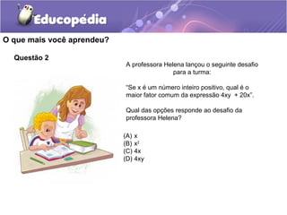 Questão 2
O que mais você aprendeu?
A professora Helena lançou o seguinte desafio
para a turma:
“Se x é um número inteiro positivo, qual é o
maior fator comum da expressão 4xy + 20x”.
Qual das opções responde ao desafio da
professora Helena?
(A) x
(B) x2
(C) 4x
(D) 4xy
 