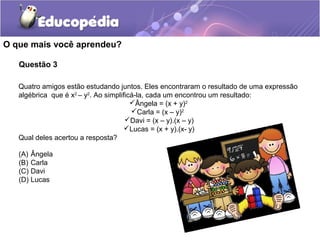 Questão 3
O que mais você aprendeu?
Quatro amigos estão estudando juntos. Eles encontraram o resultado de uma expressão
algébrica que é x2
– y2
. Ao simplificá-la, cada um encontrou um resultado:
Ângela = (x + y)2
Carla = (x – y)2
Davi = (x – y).(x – y)
Lucas = (x + y).(x- y)
Qual deles acertou a resposta?
(A) Ângela
(B) Carla
(C) Davi
(D) Lucas
 