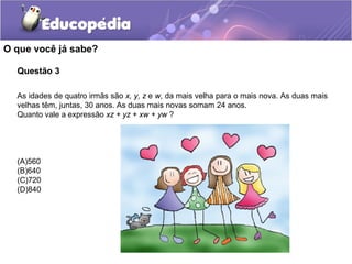 Questão 3
O que você já sabe?
As idades de quatro irmãs são x, y, z e w, da mais velha para o mais nova. As duas mais
velhas têm, juntas, 30 anos. As duas mais novas somam 24 anos.
Quanto vale a expressão xz + yz + xw + yw ?
(A)560
(B)640
(C)720
(D)840
 