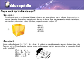 O que você aprendeu até aqui?
Questão 4
Durante uma aula, a professora Débora informou aos seus alunos que o volume de um cubo é o
produto das três dimensões: comprimento, largura e altura. Qual das expressões algébricas abaixo
representa o volume de 4 cubos idênticos, cujas dimensões medem 5t?
(A) 25t3
(B) 125t3
5t (C) 250t3
(D) 500t3
(A) x + a + b + c
(B) x + 2a + 2b + 2c
(C) 2(x + a + b + c)
(D) x . a . b . C
A expressão algébrica E = 2 (4x2
+ 3x) – 4 (x + 5) está como questão desafio na prova de Andréia e vale
2 pontos extras. Para ela poder ganhar esses pontos extras, ela terá que simplificar a expressão. Qual
será o resultado?
Questão 5
 